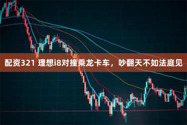 配资321 理想i8对撞乘龙卡车，吵翻天不如法庭见