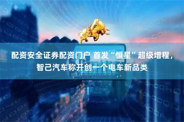 配资安全证券配资门户 首发“恒星”超级增程，智己汽车称开创一个电车新品类