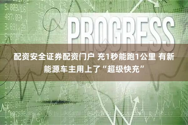配资安全证券配资门户 充1秒能跑1公里&#32;有新能源车主用上了“超级快充”
