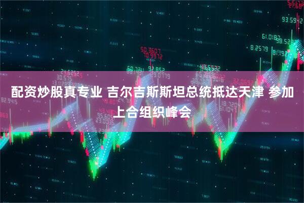 配资炒股真专业 吉尔吉斯斯坦总统抵达天津 参加上合组织峰会