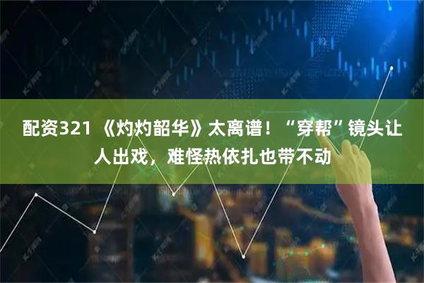 配资321 《灼灼韶华》太离谱！“穿帮”镜头让人出戏，难怪热依扎也带不动