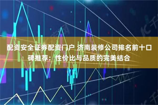 配资安全证券配资门户 济南装修公司排名前十口碑推荐：性价比与品质的完美结合
