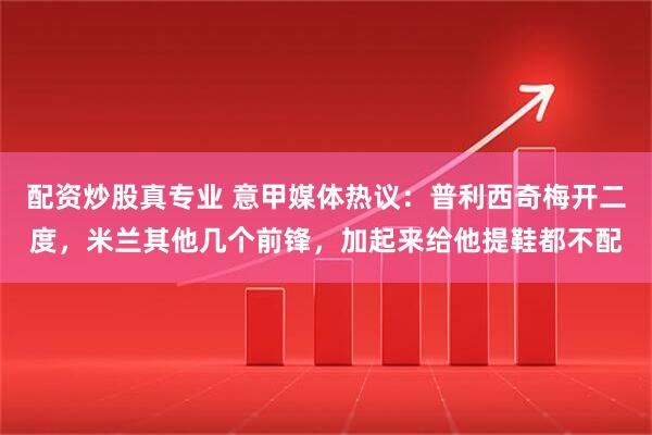 配资炒股真专业 意甲媒体热议：普利西奇梅开二度，米兰其他几个前锋，加起来给他提鞋都不配