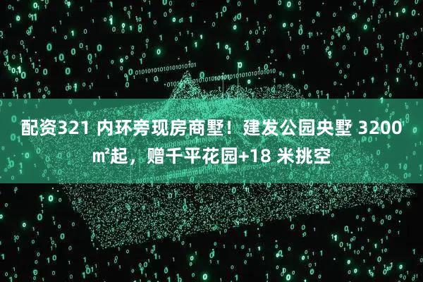配资321 内环旁现房商墅！建发公园央墅 3200㎡起，赠千平花园+18 米挑空
