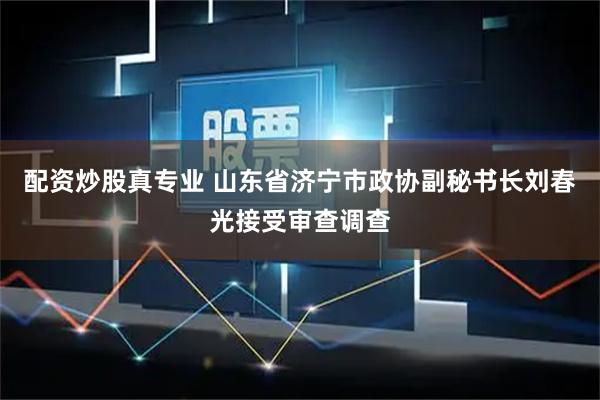 配资炒股真专业 山东省济宁市政协副秘书长刘春光接受审查调查