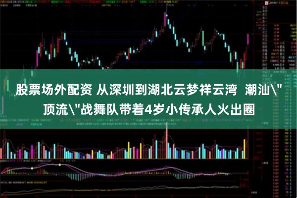 股票场外配资 从深圳到湖北云梦祥云湾  潮汕＂顶流＂战舞队带着4岁小传承人火出圈