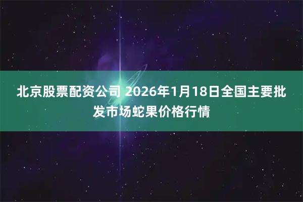 北京股票配资公司 2026年1月18日全国主要批发市场蛇果价格行情