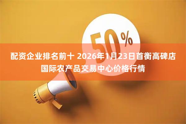 配资企业排名前十 2026年1月23日首衡高碑店国际农产品交易中心价格行情