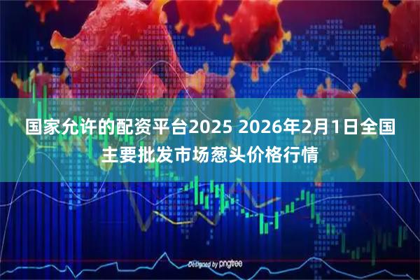 国家允许的配资平台2025 2026年2月1日全国主要批发市场葱头价格行情