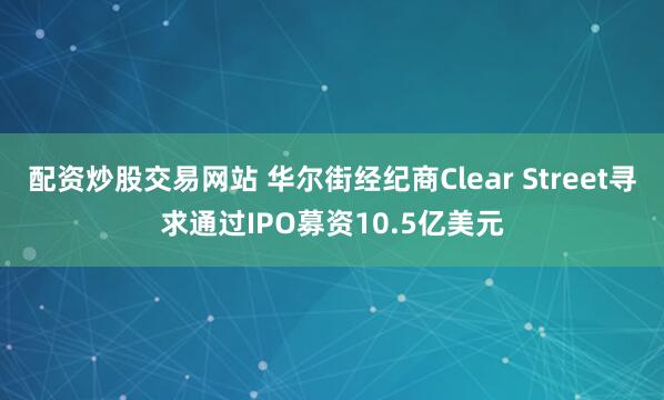 配资炒股交易网站 华尔街经纪商Clear Street寻求通过IPO募资10.5亿美元