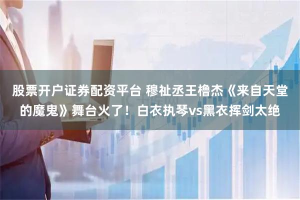 股票开户证券配资平台 穆祉丞王橹杰《来自天堂的魔鬼》舞台火了！白衣执琴vs黑衣挥剑太绝
