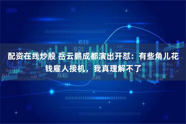 配资在线炒股 岳云鹏成都演出开怼：有些角儿花钱雇人接机，我真理解不了