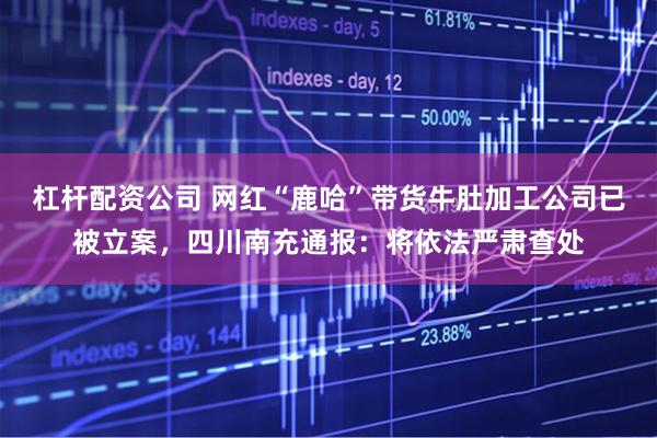 杠杆配资公司 网红“鹿哈”带货牛肚加工公司已被立案，四川南充通报：将依法严肃查处