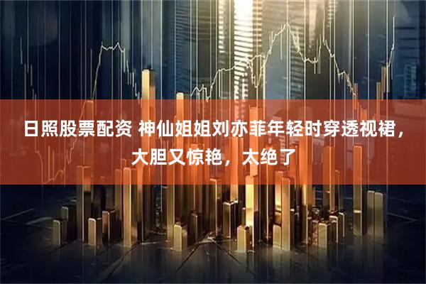 日照股票配资 神仙姐姐刘亦菲年轻时穿透视裙，大胆又惊艳，太绝了
