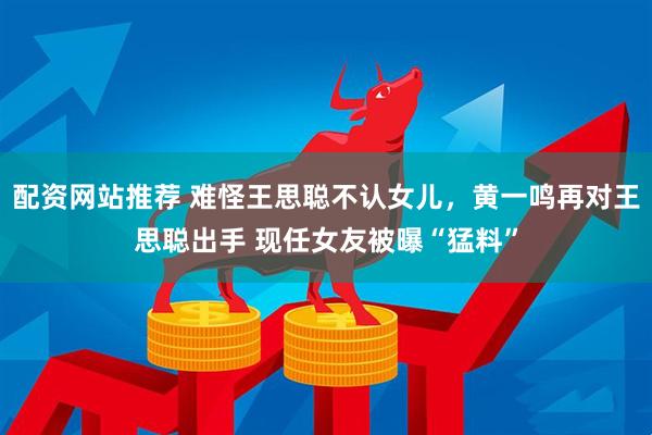 配资网站推荐 难怪王思聪不认女儿，黄一鸣再对王思聪出手 现任女友被曝“猛料”