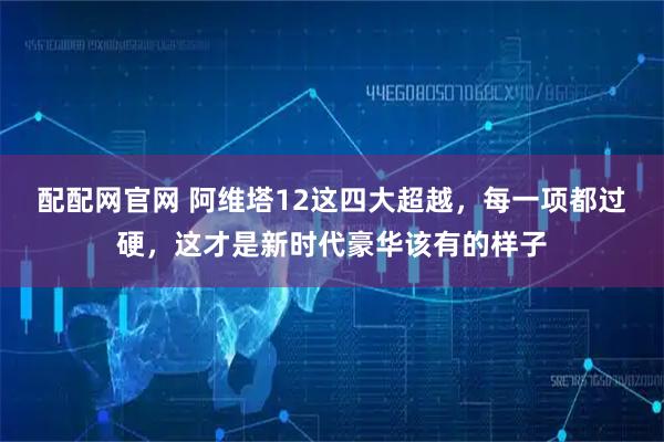 配配网官网 阿维塔12这四大超越，每一项都过硬，这才是新时代豪华该有的样子