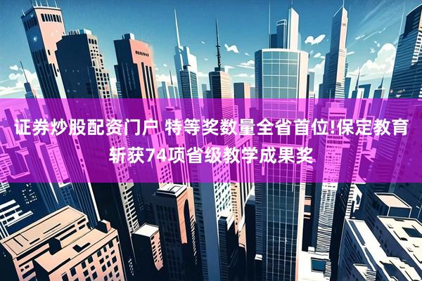 证券炒股配资门户 特等奖数量全省首位!保定教育斩获74项省级教学成果奖