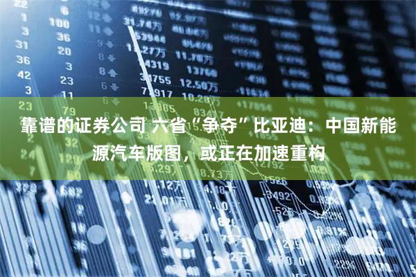 靠谱的证券公司 六省“争夺”比亚迪：中国新能源汽车版图，或正在加速重构