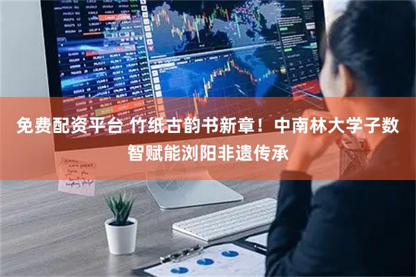 免费配资平台 竹纸古韵书新章！中南林大学子数智赋能浏阳非遗传承