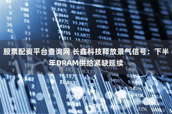 股票配资平台查询网 长鑫科技释放景气信号：下半年DRAM供给紧缺延续