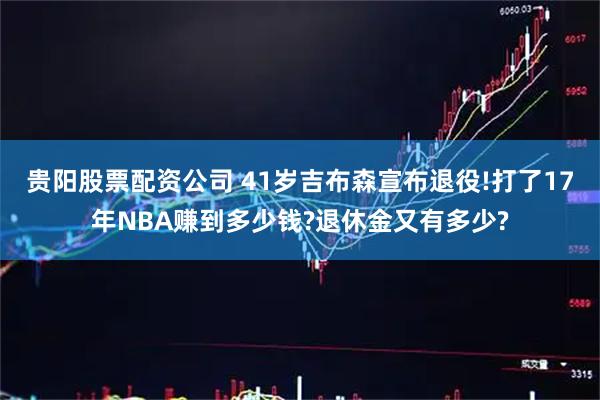 贵阳股票配资公司 41岁吉布森宣布退役!打了17年NBA赚到多少钱?退休金又有多少?