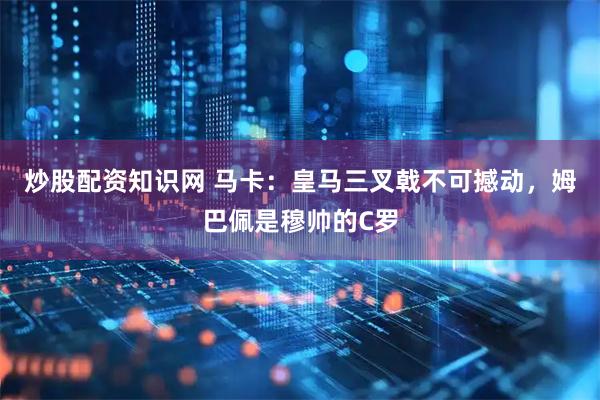 炒股配资知识网 马卡：皇马三叉戟不可撼动，姆巴佩是穆帅的C罗