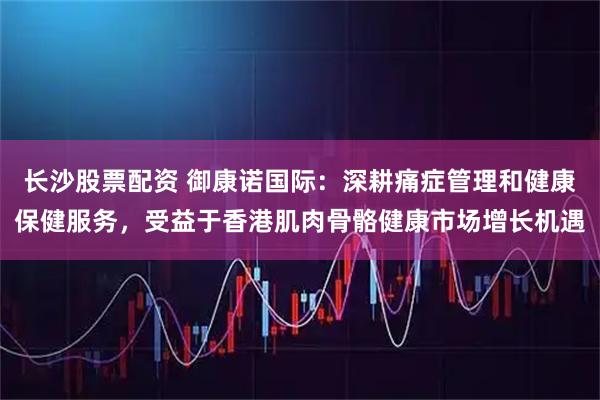 长沙股票配资 御康诺国际：深耕痛症管理和健康保健服务，受益于香港肌肉骨骼健康市场增长机遇