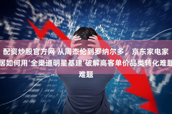 配资炒股官方网 从周杰伦到罗纳尔多，京东家电家居如何用‘全渠道明星基建’破解高客单价品类转化难题