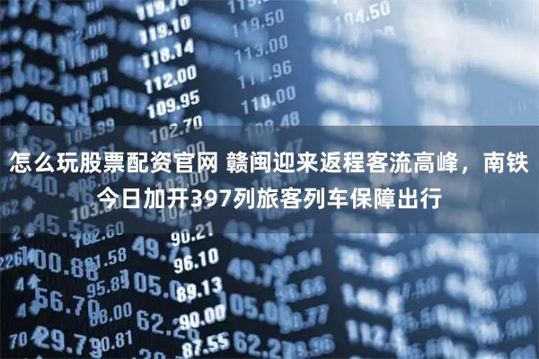 怎么玩股票配资官网 赣闽迎来返程客流高峰，南铁今日加开397列旅客列车保障出行